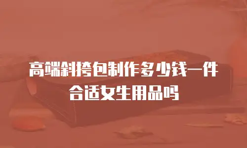 高端斜挎包制作多少钱一件合适女生用品吗