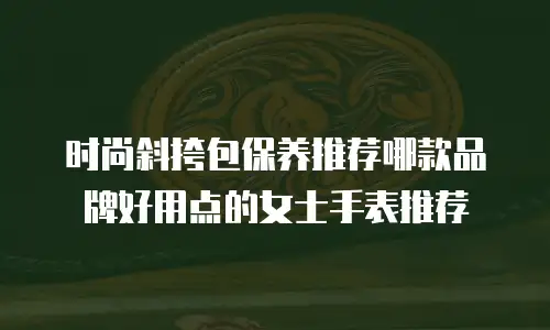 时尚斜挎包保养推荐哪款品牌好用点的女士手表推荐