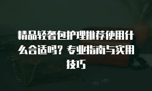 精品轻奢包护理推荐使用什么合适吗？专业指南与实用技巧