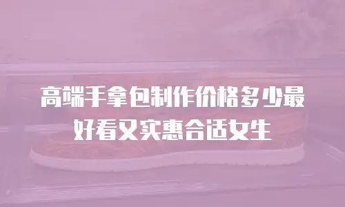 高端手拿包制作价格多少最好看又实惠合适女生