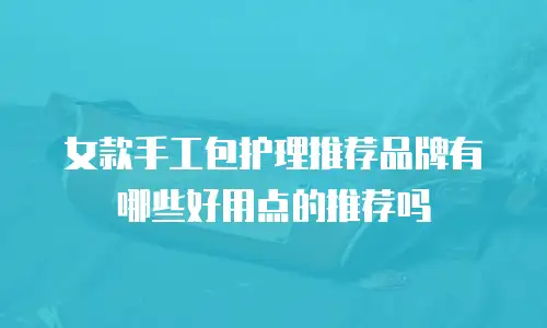 女款手工包护理推荐品牌有哪些好用点的推荐吗