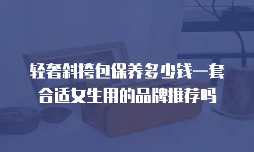 轻奢斜挎包保养多少钱一套合适女生用的品牌推荐吗
