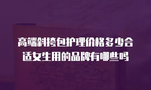 高端斜挎包护理价格多少合适女生用的品牌有哪些吗