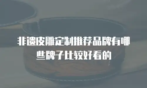 非遗皮雕定制推荐品牌有哪些牌子比较好看的