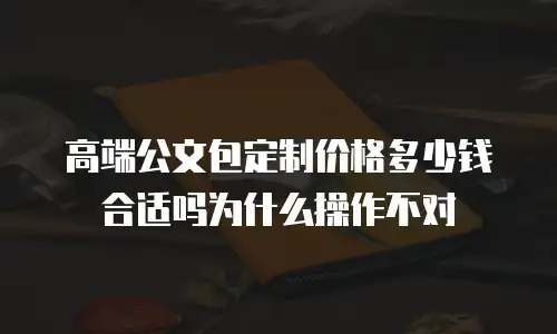 高端公文包定制价格多少钱合适吗为什么操作不对