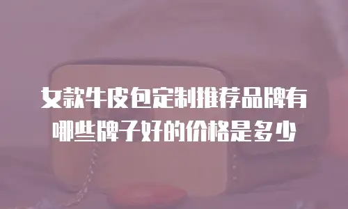 女款牛皮包定制推荐品牌有哪些牌子好的价格是多少