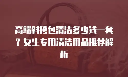 高端斜挎包清洁多少钱一套？女生专用清洁用品推荐解析