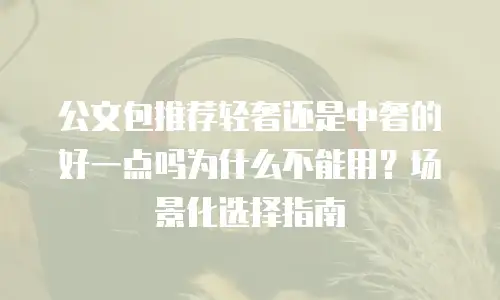 公文包推荐轻奢还是中奢的好一点吗为什么不能用？场景化选择指南