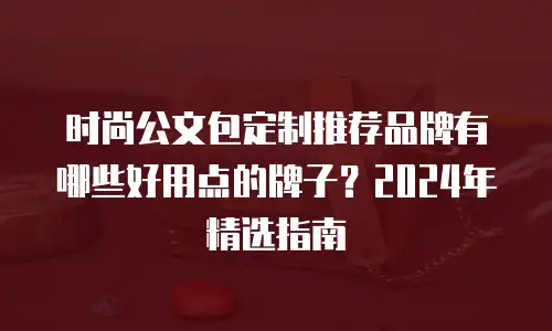 时尚公文包定制推荐品牌有哪些好用点的牌子？2024年精选指南
