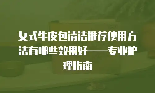 女式牛皮包清洁推荐使用方法有哪些效果好&mdash;&mdash;专业护理指南