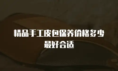 精品手工皮包保养价格多少最好合适