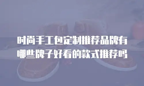 时尚手工包定制推荐品牌有哪些牌子好看的款式推荐吗