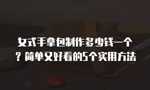 女式手拿包制作多少钱一个？简单又好看的5个实用方法