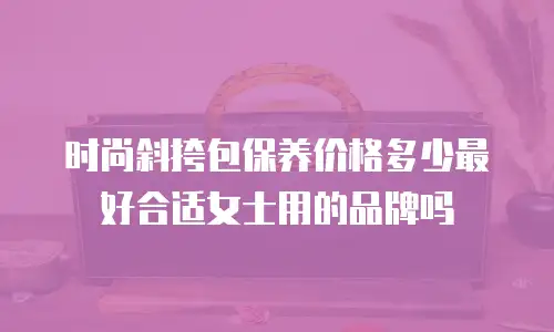 时尚斜挎包保养价格多少最好合适女士用的品牌吗