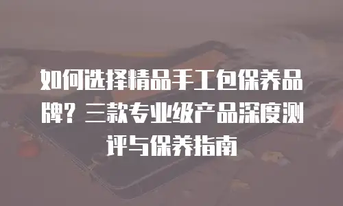 如何选择精品手工包保养品牌？三款专业级产品深度测评与保养指南