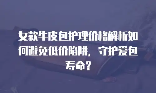 女款牛皮包护理价格解析如何避免低价陷阱，守护爱包寿命？
