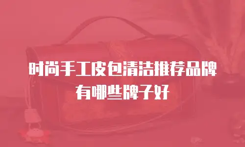 时尚手工皮包清洁推荐品牌有哪些牌子好