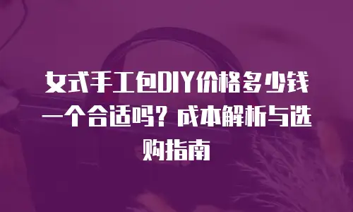 女式手工包DIY价格多少钱一个合适吗？成本解析与选购指南