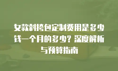 女款斜挎包定制费用是多少钱一个月的多少？深度解析与预算指南