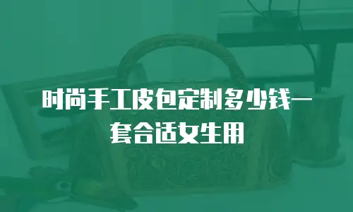 时尚手工皮包定制多少钱一套合适女生用