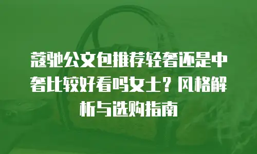 蔻驰公文包推荐轻奢还是中奢比较好看吗女士？风格解析与选购指南