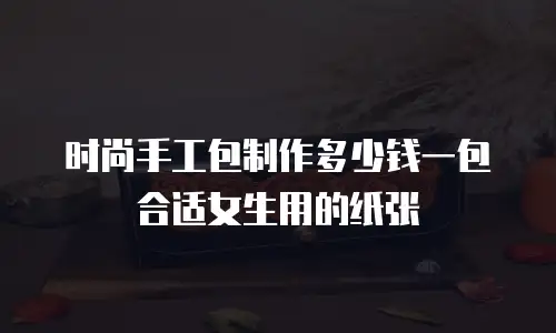 时尚手工包制作多少钱一包合适女生用的纸张