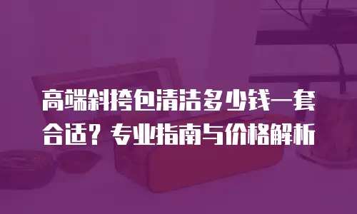 高端斜挎包清洁多少钱一套合适？专业指南与价格解析