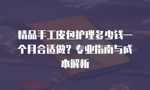 精品手工皮包护理多少钱一个月合适做？专业指南与成本解析