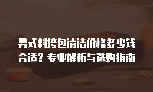 男式斜挎包清洁价格多少钱合适？专业解析与选购指南