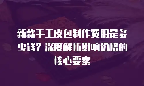 新款手工皮包制作费用是多少钱？深度解析影响价格的核心要素