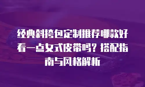 经典斜挎包定制推荐哪款好看一点女式皮带吗？搭配指南与风格解析