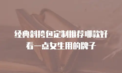 经典斜挎包定制推荐哪款好看一点女生用的牌子
