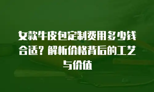 女款牛皮包定制费用多少钱合适？解析价格背后的工艺与价值