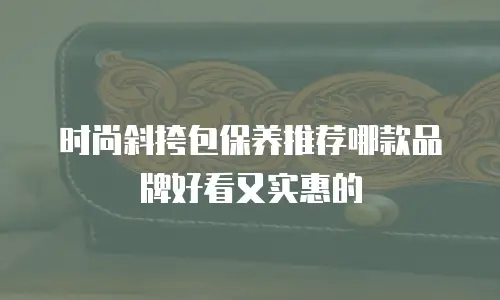 时尚斜挎包保养推荐哪款品牌好看又实惠的