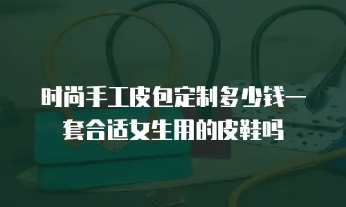 时尚手工皮包定制多少钱一套合适女生用的皮鞋吗