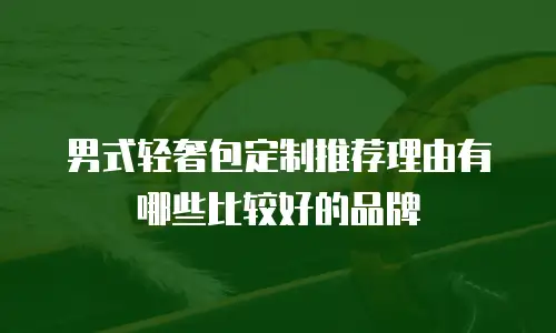 男式轻奢包定制推荐理由有哪些比较好的品牌
