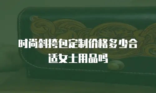 时尚斜挎包定制价格多少合适女士用品吗