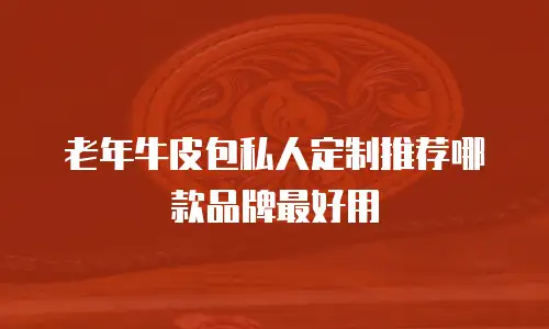 老年牛皮包私人定制推荐哪款品牌最好用