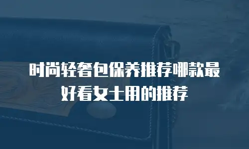 时尚轻奢包保养推荐哪款最好看女士用的推荐