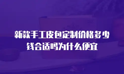 新款手工皮包定制价格多少钱合适吗为什么便宜