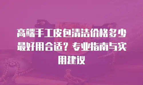 高端手工皮包清洁价格多少最好用合适？专业指南与实用建议