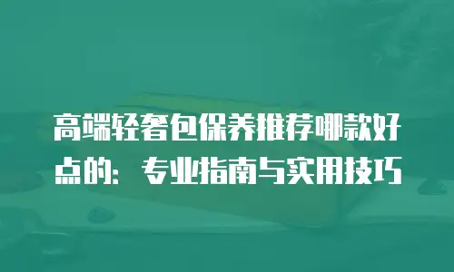 高端轻奢包保养推荐哪款好点的：专业指南与实用技巧