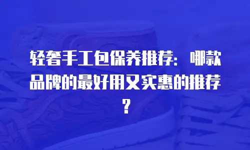 轻奢手工包保养推荐：哪款品牌的最好用又实惠的推荐？