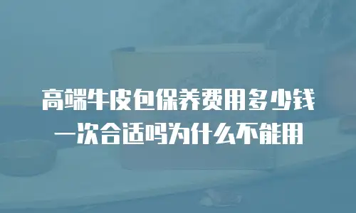高端牛皮包保养费用多少钱一次合适吗为什么不能用