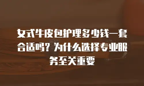 女式牛皮包护理多少钱一套合适吗？为什么选择专业服务至关重要