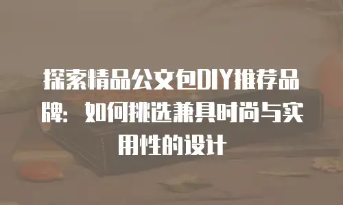 探索精品公文包DIY推荐品牌：如何挑选兼具时尚与实用性的设计