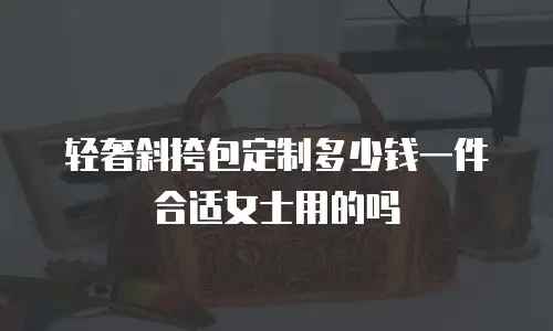 轻奢斜挎包定制多少钱一件合适女士用的吗