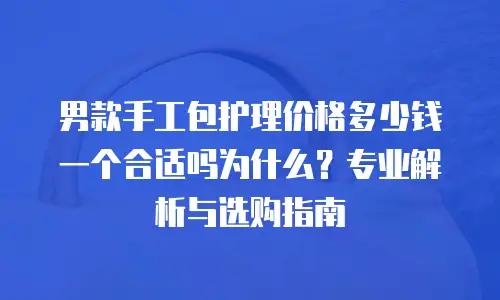 男款手工包护理价格多少钱一个合适吗为什么？专业解析与选购指南