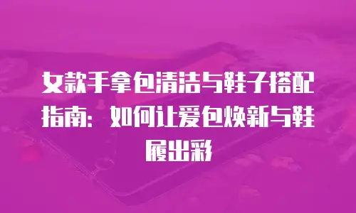 女款手拿包清洁与鞋子搭配指南：如何让爱包焕新与鞋履出彩