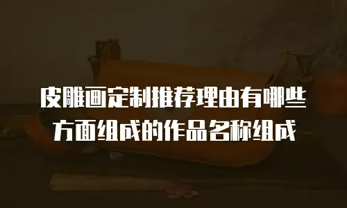 皮雕画定制推荐理由有哪些方面组成的作品名称组成